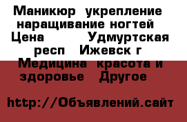 Маникюр, укрепление, наращивание ногтей › Цена ­ 500 - Удмуртская респ., Ижевск г. Медицина, красота и здоровье » Другое   